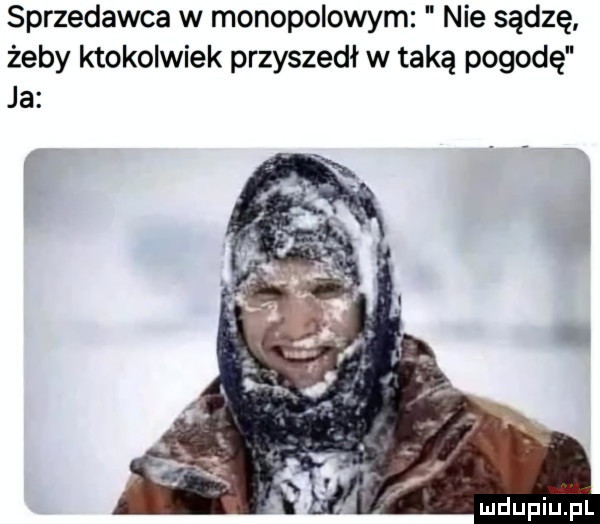 sprzedawca w monopolowym nie sądzę żeby ktokolwiek przyszedł w taką pogodę ja