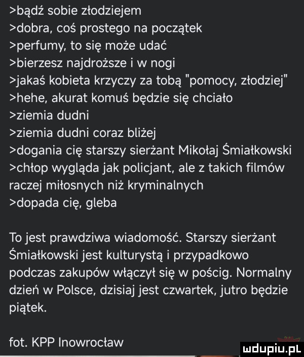 bądź sobie zlodziejem dobra coś prostego na początek perfumy to się może udac bierzesz najdroższe i w nogi jakaś kobieta krzyczy za tobą pomocy zlodziej hebe akurat komuś będzie się chciało ziemia dudni żiemia dudni coraz bliżej dogania cię starszy sierżant mikołaj śmiałkowski chlop wygląda jak policjant ale z takich filmów raczej milosnych niż kryminalnych dopada cię gleba to jest prawdziwa wiadomość. starszy sierżant śmiałkowski jest kulturysta i przypadkowo podczas zakupów wlaczyl się w pościg. normalny dzien w polsce dzisiaj jest czwartek jutro będzie piątek. fot. kpp inowrocław mmpm pl