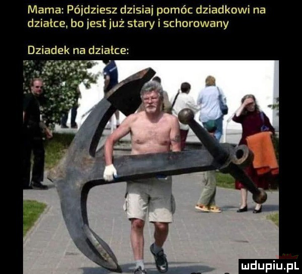 mama pójdziesz dzisiai pomóc dziadkowi na działce bo iest już stary i schorowany dziadek na działce