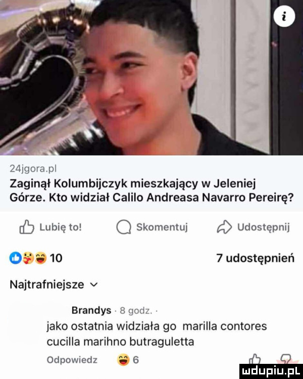 gora pl zaginął kolumbijczyk mieszkający w jeleniej górze. kto widział calilo andreasa navarro pereirę eb lubię to q skomentuj d udostępnij o gs      udostępnień najtrafniejsze v brandys   gad jako ostatnia widziała go murilla contores cucilla marihno butraguletta odpowiedz