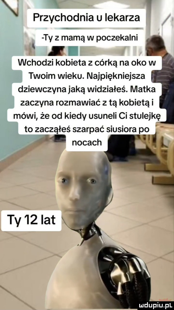 przychodnia u lekarza ty z mamą w poczekalni wchodzi kobieta z córką na oko w twoim wieku. najpiękniejsza dziewczyna jaką widziałeś. matka zaczyna rozmawiać z tą kobietą i mówi że od kiedy usuneli ci stulejkę to zacząłeś szarpać siusiora po