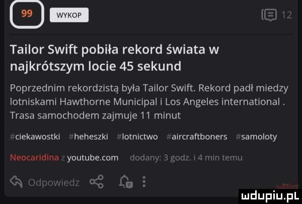 ww. op taylor swift pobiła rekord świata w najkrótszym locie    sekund poprzednim rekordzistą byla tabor swift. rekord padł miedzy iotniskamw hawthorne mumcipal i los angeles internauonal. trasa samochodem zajmuje    minut clekawostk heheszki ognic wo awrcraftboners samoloty neocaridina yuutubecum f w m   mmmm