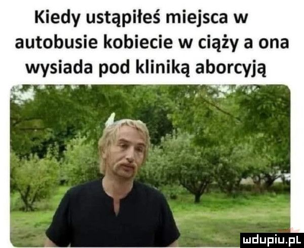 kiedy ustąpiłeś miejsca w autobusie kobiecie w ciąży a ona wysiada pod kliniką aborcyją