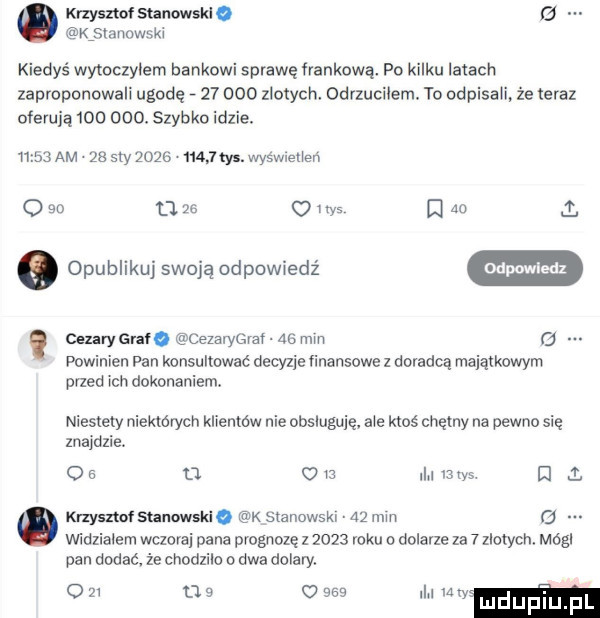 krzysztof sunowskio   ijowsm kiedyś wytoczylem bankowi sprawę flankową. po kilku iliach zaproponowali ugodę        zlotych odrzucilem. to odpisaﬁ że teraz oferują         szybko idzie.       am. zs say          tys. wyswieiion o    u m o i ihs a    o opublikuj swoją odpowiedź cfmm cezary gm. l ezarygraf a  min   powinien pan konsultować decyzje finansowe z doradcą majątkowym przed ich dokonaniem. niestety niektórych klientów nie obsluguię. abo ktoś chętny na pewno się znajdzie. o   d     i lais i l knyszwf sunawski. k stanowski    nin   vwoziaiern wczoraj pana prognozę z      roku o dolane za   zlotym módl pan dodać. że chodzilo o dwa dolary. o    o s o     i uwm