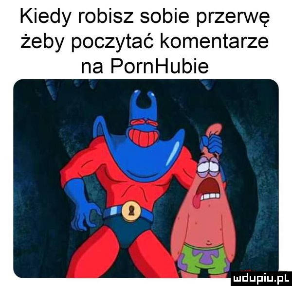 kiedy robisz sobie przerwę żeby poczytać komentarze na pornhubie