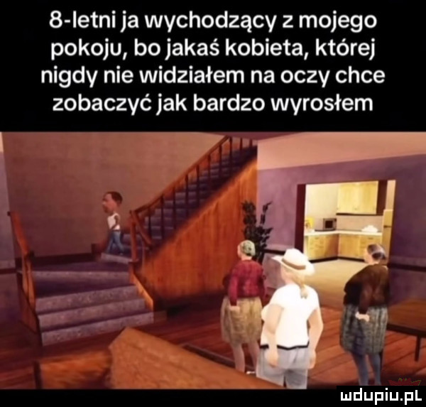 istni ja wychodzący z mojego pokoju bojakaś kobieta której nigdy nie widziałem na oczy chce zobaczyć jak bardzo wyrosłem b