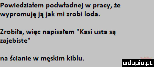 powiedziałem podwładnej w pracy że wypromuje ją jak mi zrobi loda. zrobiła więc napisałem kasi usta są zajebiste na ścianie w męskim kiblu. mduplu pl