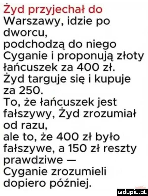 zyd przyjechał do warszawy idzie po dworcu podchodzą do niego cyganie i proponują złoty łańcuszek za     zł. zyd targuje się i kupuje za    . to że łańcuszek jest fałszywy zyd zrozumiał od razu ale to że     zł było fałszywe a     zł reszty prawdziwe cyganie zrozumieli dopiero później