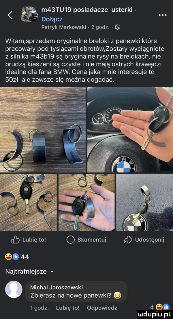 a m  tu   posiadacze usterki    dołącz patryk markowski   godz.   witam sprzedam oryginalne breloki z panewki które pracowały pod tysiącami obrotówlostaly wyciągnięte z silnika m  b   są oryginalne rysy na brelokach nie brudzą kieszeni są czyste i nie mają ostrych krawędzi idealne dla fana bmw. cena jaka mnie interesuje to      ale zawsze się można dogadać. v iv ż a   eb lubię to q skomemuj udostępnij ea    najtrafniejsze v. michal jaroszewski zbierasz na nowe panewki.   godz. lubię to odpowiedz   el. mduplu pl