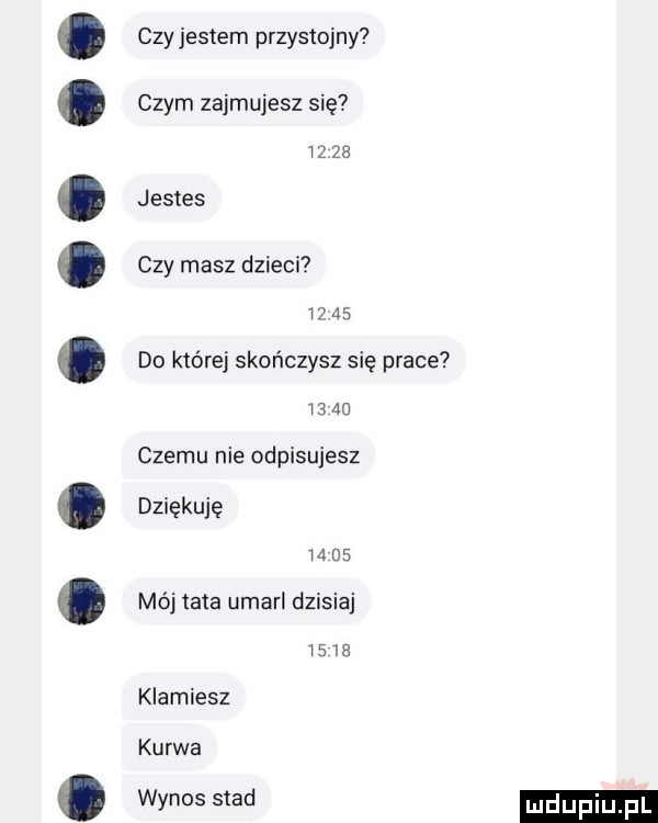 czy jestem przystojny czym zajmujesz się    że jestes czy masz dzieci iz    do które skończysz się prace    au czemu nie odpisujesz dziękuję m as mój tata umarl dzisiaj     s klamiesz kurwa wynos stad