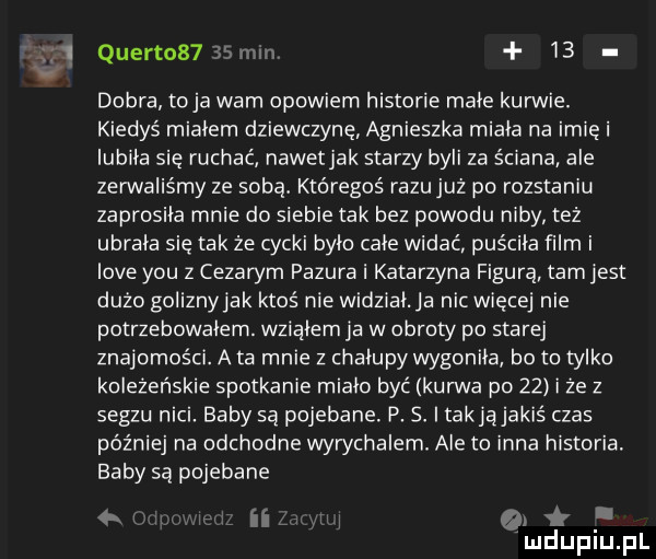 quertos    mm    dobra toja wam opowiem historie małe kurwie. kiedyś miałem dziewczynę agnieszka miała na imię i lubiła się ruchać nawetjak starzy byli za ściana ale zerwaliśmy ze sobą któregoś razujuż po rozstaniu zaprosiła mnie do siebie tak bez powodu niby też ubrała się tak że cycki było cale widać puściła film i live y-u z cezarym pazura i katarzyna figura tamlest dużo goliznyjak ktoś nie widziała nic więcej nie potrzebowałem. wziąłem ja w obroty po starej znajomości. a ta mnie z chałupy wygonila bo to tylko koleżeńskie spotkanie miało być kurwa po    i ze z segzu nici. baby są pojebane. p. s takjąjakiś czas później na odchodne wywchalem. ale to inna historia. baby są pojebane ii qx mduplupl