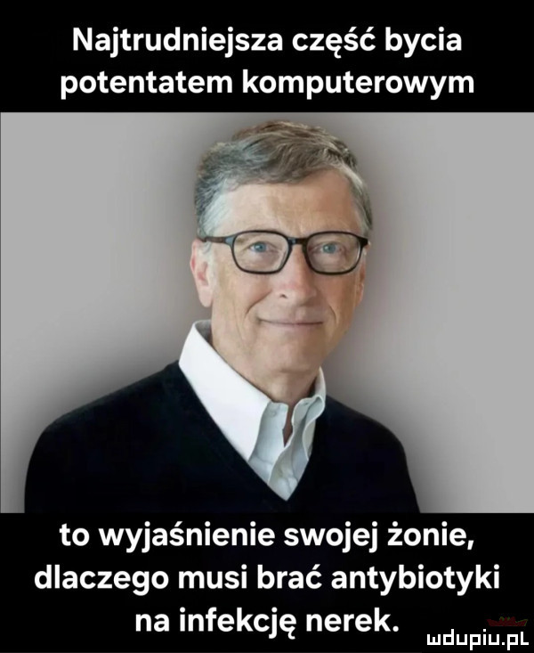 najtrudniejsza część bycia potentatem komputerowym to wyjaśnienie swojej żonie dlaczego musi brać antybiotyki na infekcję nerek