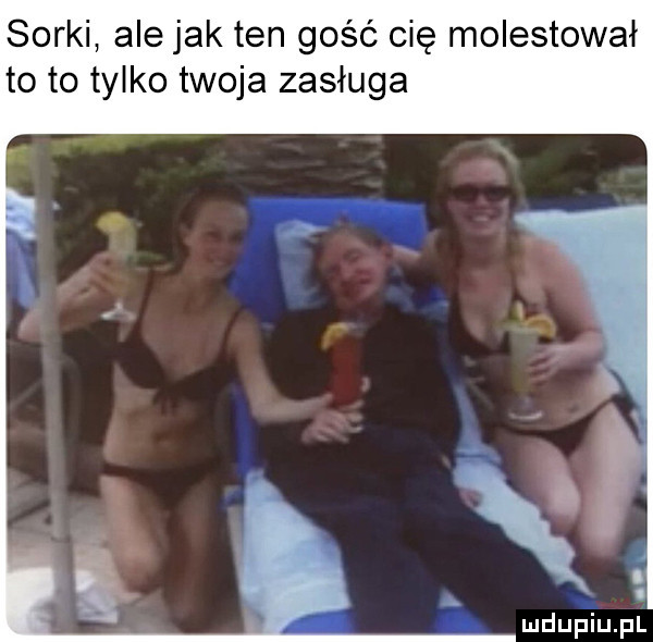 sorki ale jak ten gość cię molestował to to tylko twoja zasługa
