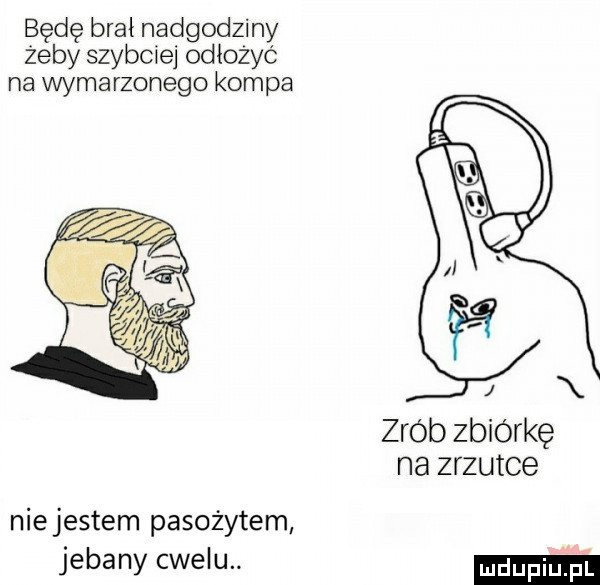będę brał nadgodziny żeby szybciej odłożyć na wymarzonego kompa zrob zbiórkę na zrzutce niejestem pasożytem jebany cwelu