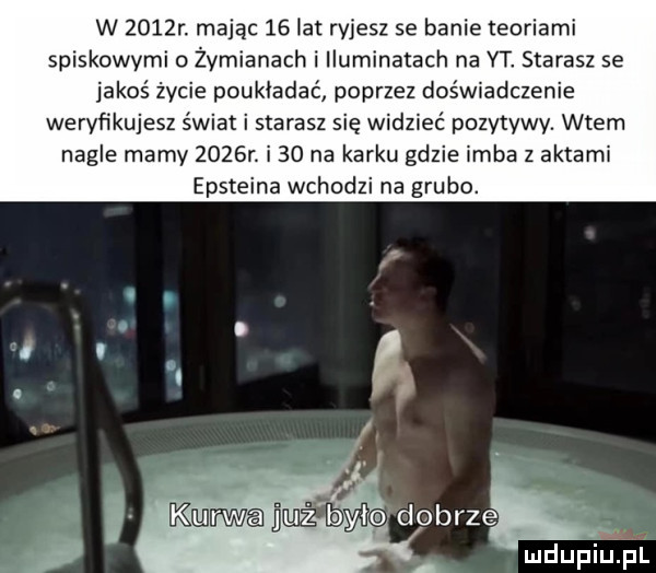 w     r. mając    at ryjesz se banie teoriami spiskowymi o żymianach i iluminatach na yt starasz se jakoś życie poukładać poprzez doświadczenie weryﬁkujesz świat i starasz się widzieć pozytywy. wtem nagle mamy     r. i    na karku gdzie inba z aktami epsteina wchodzi na grubo. i kanwa domył dobrze mdupiupi