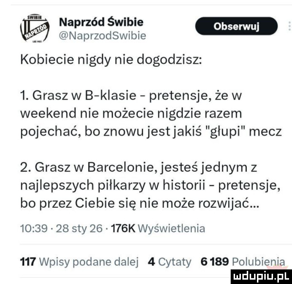 t naprzód śwlble naprzodswibie kobiecie nigdy nie dogodzisz  . grasz w b klasie pretensje że w weekend nie możecie nigdzie razem pojechać bo znowujestjakiś głupi mecz  . grasz w barcelonie jesteśjednym z najlepszych piłkarzy w historii pretensje bo przez ciebie się nie może rozwijać          say       k wyświetlenia     wpisy podane dziej   cytaty      pogubienia
