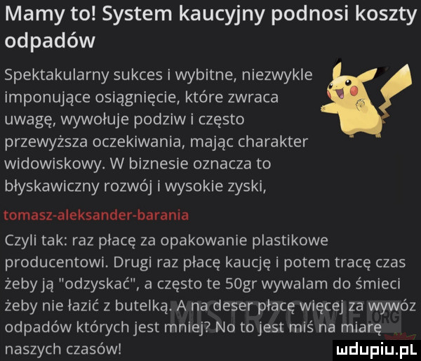 mamy to system kaucyjny podnosi koszty odpadów spektakularny sukces i wybitne niezwykle imponujące osiągnięcie które zwraca uwagę wywoluje podziw i często przewyższa oczekiwania mając charakter widowiskowy. w biznesie oznacza to blyskawiczny rozwój i wysokie zyski tomasz a eksander barania czyli tak raz place za opakowanie plastikowe producentowi. drugi raz płacę kaucję i potem tracę czas żebyją odzyskać a często te sogr wywalam do śmieci żeby nie łazić z butelką. a na deser płacę więcej za wywóz odpadów których jest mniej no tojest miś na miarę naszych czasów