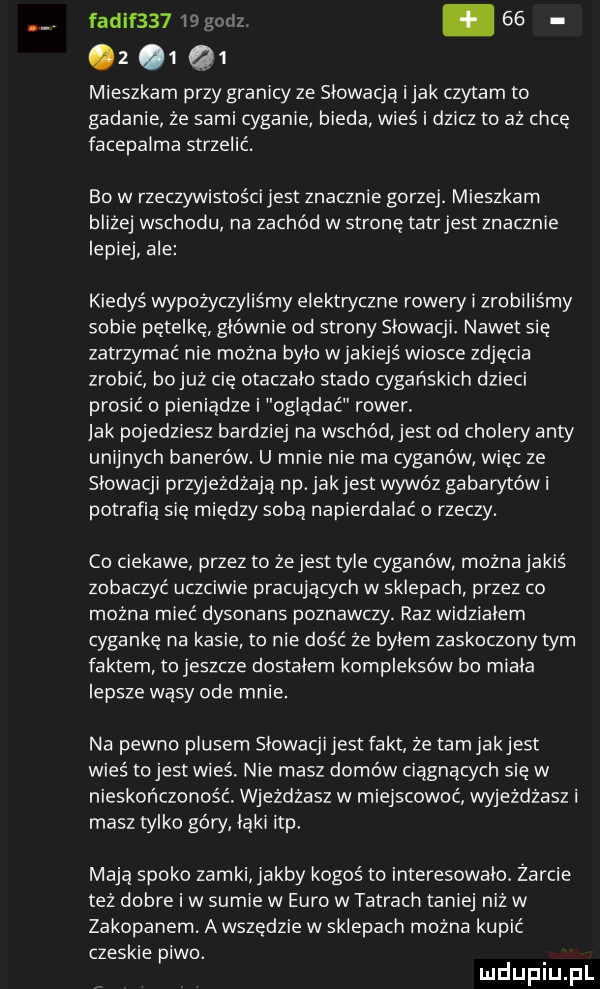 z  q  mieszkam przy granicy ze slowacja imak czytam to gadanie że sami cyganie bieda wieś i dzicz to aż chcę facepalma strzelić. bo w rzeczywistości jest znacznie gorzej. mieszkam blizej wschodu na zachód w stronę tatrjest znacznie lepiej ale kiedyś wypożyczyliśmy elektwczne rowery i zrobiliśmy sobie pętelkę glownie od strony slowacji. nawet się zatrzymać nie można bylo wjakiejs wiosce zdjęcia zrobić bojuż cię otaczalo stado cygańskich dzieci prosić o pieniądze i oglądać rower. jak pojedziesz bardziej na wschód jest od cholery anty unijnych banerów. u mnie nie ma cyganów więc ze słowacji przyjeżdżają np. jakjest wywóz gabarytów i potrafią się między sobą napierdalać o rzeczy. co ciekawe przez to żejest tyle cyganów mozna jakiś zobaczyć uczciwie pracujących w sklepach przez co można mieć dysonans poznawczy. raz widzialem cygankę na kasie to nie dość ze bylem zaskoczony tym faktem to jeszcze dostalem kompleksów bo miala lepsze wąsy ode mnie. na pewno plusem slowacjijest fakt że tarnjakjest wieś tojest wieś. nie masz domów ciągnących się w nieskończoność. wjeżdżasz w miejscowoc wyjeżdżasz i masz tylko góry laki ibp. mają spoko zamki jakby kogoś to interesowalo. żarcie też dobre i w sumie w euro wiatrach taniej niż w zakopanem. a wszędzie w sklepach można kupić czeskie piwo