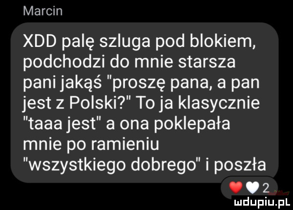 marcin xdd palę szluga pod blokiem podchodzi do mnie starsza pani jakąś proszę pana a pan jest z polski to ja klasycznie taaa jest a ona poklepała mnie po ramieniu wszystkiego dobrego i poszła. o