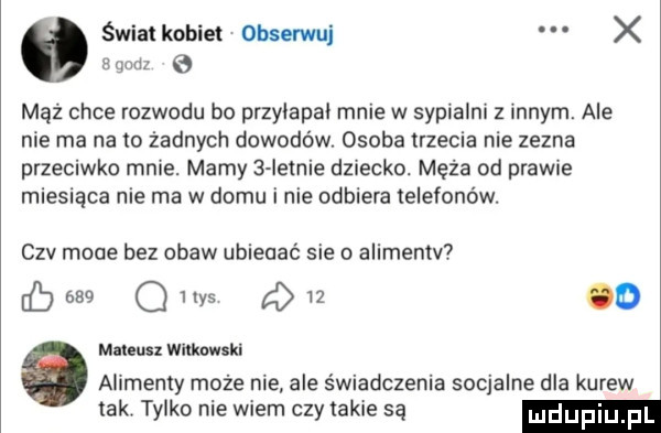 świaikobie obserwuj x egudz e mąż chce rozwodu bo przyiapai mnie w sypialni z innym. ale nie ma na to żadnych dowodów. osoba trzecia nie zezna przeciwko mnie. mamy   iminie dziecko. męża od prawie miesiaca nie ma w domu i nie odbiera telefonów. sz mode bez obaw ubieciać sie o alimentv     q in      od martens thnwskl alimenty może nie ale świadczenia socjalne dla kurew tak. tylko nie wiem czy takie są