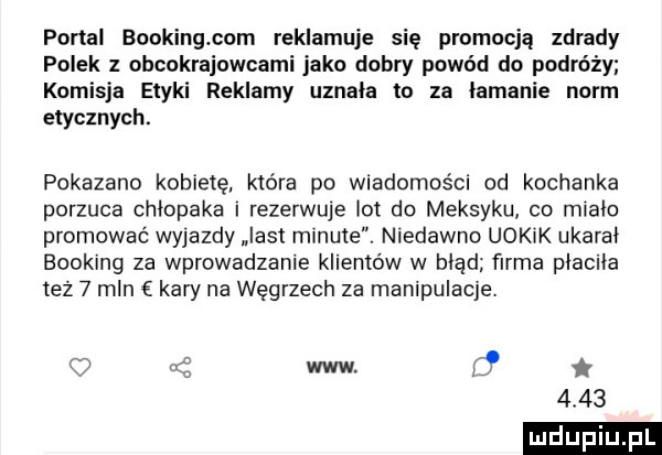 portal booking com reklamuje się promocją zdrady polek z obcokrajowcami jako dobry powód do podróży komisja etyki reklamy uznala to za łamanie norm etycznych. pokazano kobietę która po wiadomości od kochanka porzuca chlopaka i rezerwuje lot do meksyku co mialo promować wyjazdy list minute. niedawno uokik ukaral booking za wprowadzanie klientow w błąd farma placila też   mln kary na węgrzech za manipulacje. www d