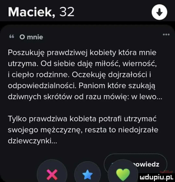 maciek    o o mnie poszukuję prawdziwej kobiety która mnie utrzyma. od siebie daję miłość wierność i ciepło rodzinne. oczekuję dojrzałości i odpowiedzialności. paniom które szukają dziwnych skrótów od razu mówię w lewo. tylko prawdziwa kobieta potrafi utrzymać swojego mężczyznę reszta to niedojrzałe dziewczynki. owiedz x. ludupiu. pl