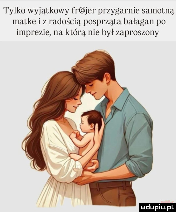 tylko wyjątkowy fr jer przygarnie samotną matke i z radością posprząta bałagan po imprezie na którą nie był zaproszony ludu iu. l