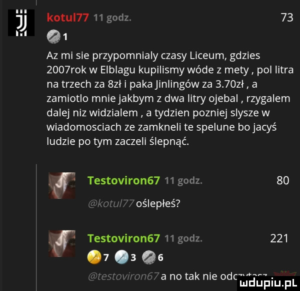 kozul      godl    jj in q  az mi sie przypomnialy czasy liceum gdzies     rok w elblagu kupilismy wade z mety pol litra na trzech za  le pakajlnlingów za     zl a zarniotlo mnie jakbym z dwa litw ojebal rzygalern dalej niz widzialem a tydzien pozniej slysze w wiadomosciach ze zamkneli te spelune bo jacyś ludzie po tym zaczeli ślepnąć. testoviron      godzi      oślepłeś testoviron      godz           a no tak nie emka ah. f