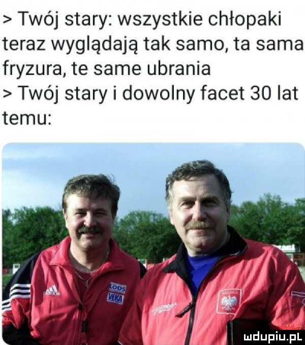 twój stary wszystkie chłopaki teraz wyglądają tak samo ta sama fryzura te same ubrania twój stary i dowolny facet    lat temu