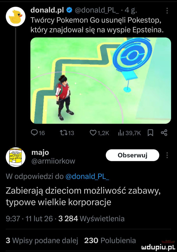 donald pl donalclpl   g. twórcy pokemon go usunęli pokestop który znajdował się na wyspie epsteina. q   tm    l     k r s w. armliorkow w odpowiedzi do zabierają dzieciom możliwość zabawy typowe wielkie korporacje         lut          wyświetlenia   wpisy podane dalej     polubienia mduplu pl