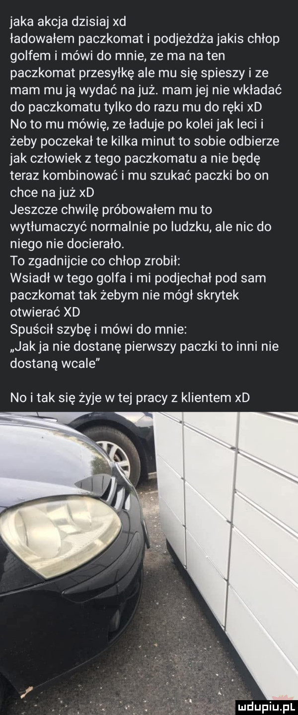 jaka akcja dzisiaj xd ladowalem paczkomat i podjeżdża jakis chłop golfem i mówi do mnie ze ma na ten paczkomat przesyłkę ale mu się spieszy i ze mam mu ją wydać na już. morn jej nie wkładać do paczkomatu tylko do razu mu do ręki xd no to mu mówię ze ładuje po kolei jak leci i żeby poczekał te kilka minut to sobie odbierze jak człowiek złego paczkomatu a nie będę teraz kombinować i mu szukać paczki bo on chce na już xd jeszcze chwilę próbowałem mu to wytłumaczyć normalnie po ludzku ale nic do niego nie docierało. to zgadnijcie co chłop zrobił wsiadł w tego golfa i mi podjechał pod sam paczkomat tak żebym nie mógł skrytek otwierać xd spuścił szybę i mówi do mnie jakla nie dostanę pierwszy paczki to inni nie dostaną wcale no i tak się żyje w tej pracy z klientem xd