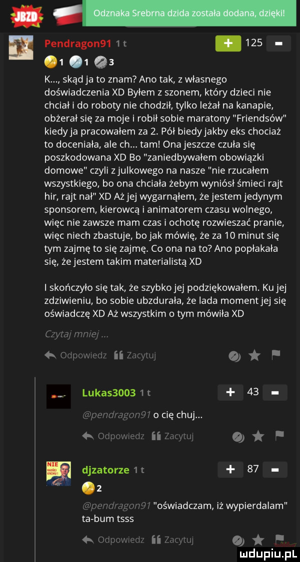 pendragon     t.    .  .   qs k skąd ja to znam ano tak z własnego doświadczenia xd byłem z szonem który dzieci nie chciał do roboty nie chodził tylko leżał na kanapie obżerał się za moje i robił sobie maratony friendsów kiedyja pracowałem za  . pół biedyjakby eks chociaż to doceniała ale ch. tam onajeszcze czuła się poszkodowana xd bo zaniedbywałem obowiązki domowe czyli zjulkowego na nasze nie rzucałem wszystkiego bo dna chciała żebym wyniósł śmieci rant hbr rant nał xd ażjej wygarnąłem żejestem jedynym sponsorem kierowcą i animatorem czasu wodnego więc nie zawsze mam czas i ochotę rozwieszać pranie więc niech zbastuje bo jak mówię że za    minut się tym zajmę to sie zajmę. co uda na to ano popłakała się żejestem takim materialistą xd i skończyło się tak że szybkojej podziękowałem. ku jej zdziwieniu bo sobie ubzdurała że irda momentjej się oświadczę xd aż wszystkim o tym mówiła xd zw ra immer d ii  mm   f. luka        t    m vfiio cię chuj. ii leu iw q.    w i oświadczam iż wypierdalam ta bum tsss rmemiv ii    th i