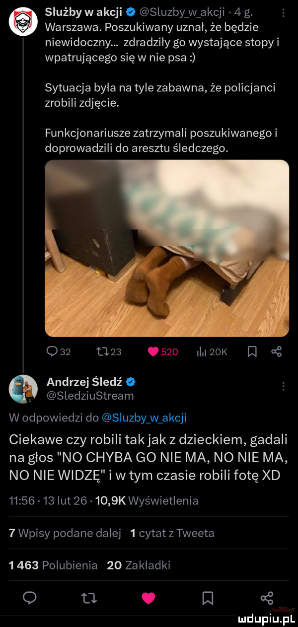 siuźbyw akcji   sluzby w akcji   g. wa rdzawa. poszukiwa ny uznał że będzie niewidoczny. zdradziły go wystające stopy i wpatrującego się w nie psa sytuacja byla na tyle zabawna że policjanci zrobili zdjęcie. funkcjonariusze zatrzymali poszukiwanego i doprowadzili do aresztu śledczego.               iużok    andrzej śledź o sledziustream w odpowiedzi do sluzby w akcji ciekawe czy robili takjak z dzieckiem gadali na glos no chyba go nie ma no nie ma no nie widzę i w tym czasie robili fotę xd          lut        k wyświetlenia   wpisy podane dalej   cytat z tweeta      polubienia    zakladki o t . q