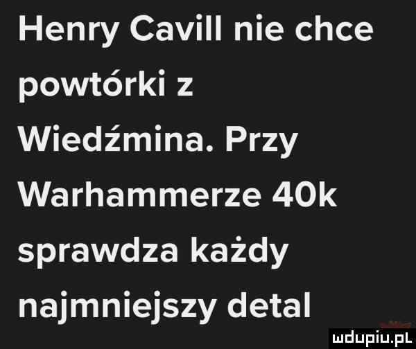 henry cavill nie chce porterki z wiedz mina. przy warhammerze   k sprawdza każdy najmniejszy detal