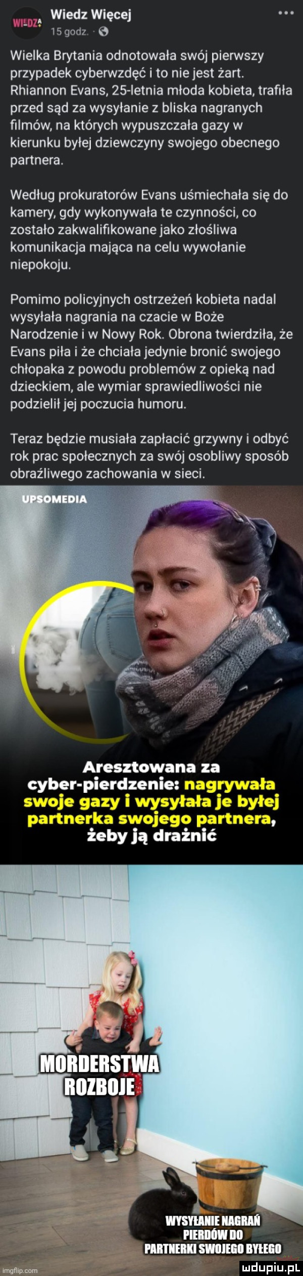 wiedz więcej l   d  wielka brytania odnotowała swój pierwszy przypadek cyberwzdęć i to nie jest żart. rhiannon evans    ietnia młoda kobieta trafila przed sąd za wysyłanie z bliska nagranych filmów na których wypuszczała gazy w kierunku byłej dziewczyny swojego obecnego partnera. według prokuratorów evans uśmiechała się do kamery gdy wykonywała te czynności co zostało zakwalifikowane jako złośliwa komunikacja mająca na celu wywołanie niepokoju. pomimo policyjnych ostrzeżeń kobieta nadal wysyłała nagrania na czacie w boże narodzenie i w nowy rok. obrona twierdziła że evans piła i że chciała jedynie bronić swojego chłopaka z powodu problemów z opieką nad dzieckiem. ale wymiar sprawiedliwości nie podzieliłjej poczucia humoru teraz będzie musiała zapłacić grzywny i odbyć rok prac społecznych za swój osobliwy sposób obraźliwego zachowania w sieci ri aresztowana za ceber pierdzenie żeby ją drażnić moim mm man no mmm skarm mm lmqnlncnm