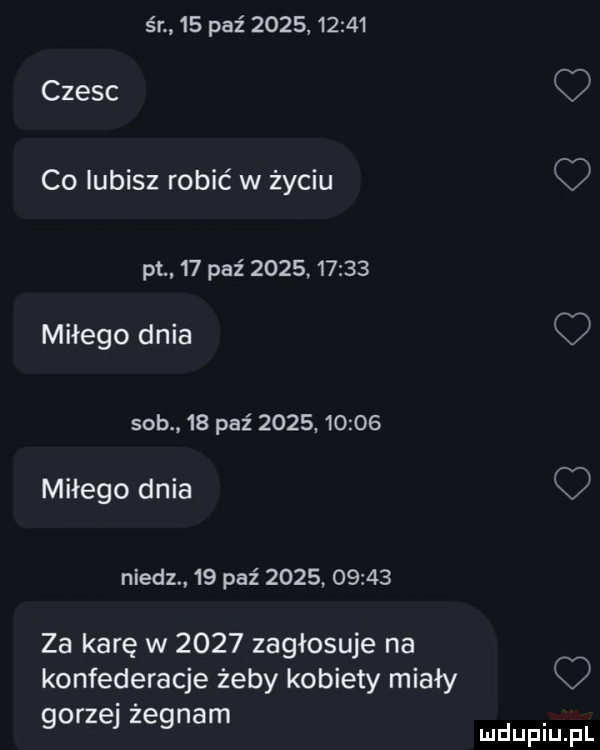 śr    paź            czesc co lubisz robić w życiu o pt    paź            miłego dnia sab    paź            miłego dnia niedz.    paz            za karę w      zagłosuje na konfederacje żeby kobiety miały rz ż n m go e eg a