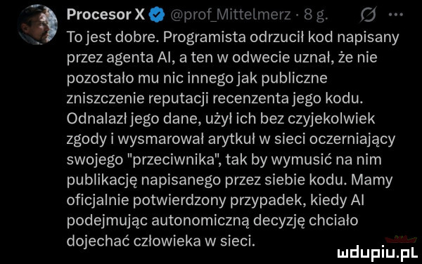 procesorxo gapyofjviittelmerz   g. o to jest dobre. programista odrzucił kod napisany przez agenta ai a ten w odwecie uznal że nie pozostalo mu nic innegojak publiczne zniszczenie reputacji recenzenta jego kodu. odnalazl jego dane uzyl ich bez czyjekolwiek zgody i wysmarowal arytkul w sieci oczerniający swojego przeciwnika tak by wymusić na nim publikację napisanego przez siebie kodu. mamy oficjalnie potwierdzony przypadek kiedy ai podejmując autonomiczną decyzję chcialo dojechać czlowieka w sieci. abakankami mduplu pl