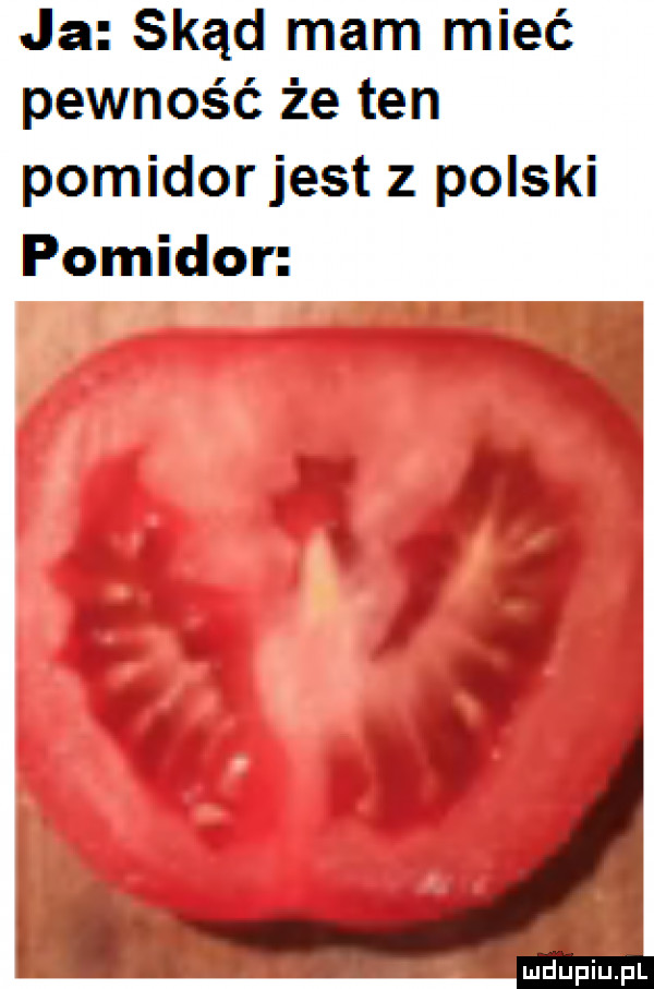 ja skąd mam mieć pewność że ten pomidorjest z polski pomidor