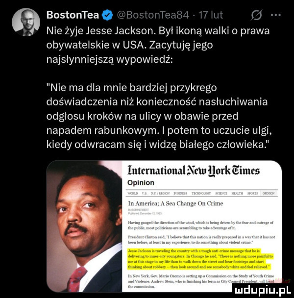 bostonteao.   nie żyje jesse jackson. by ikoną walki o prawa obywatelskie w usa. zacytuję jego najsłynniejszą wypowiedź nie ma dla mnie bardziej przykrego doświadczenia niż konieczność nasłuchiwania odgłosu kroków na ulicy w obawie przed napadem rabunkowym. i potem to uczucie ulgi kiedy odwracam się i widzę białego człowieka intcrnalinml nru llurk eimts oplnlon m mi w m nonn