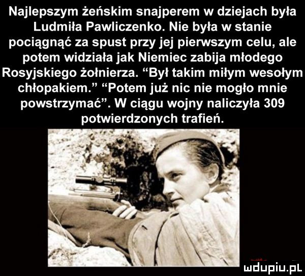 najlepszym żeńskim snajperem w dziejach była ludmiła pawliczenko. nie była w stanie pociągnąć za spust przy jej pierwszym celu ale potem widziała jak niemiec zabija młodego rosyjskiego żołnierza. był takim miłym wesołym chłopakiem potem już nic nie mogło mnie powstrzymać. w ciągu wojny naliczyła     potwierdzonych trafień