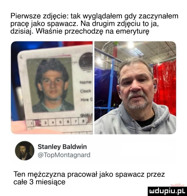 pierwsze zdjęcie tak wyglądałem gdy zaczynałem pracę jako spawacz. na drugim zdjęciu to ja dzisiaj. właśnie przechodzę na emeryturę stanley baldwin topmomagnard ten meigzyzna pracował jako spawacz przez całe   miesiące