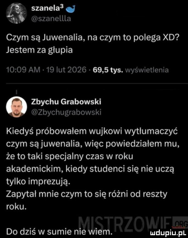 szynela  d a gszanellla czym są juwenalia na czym to polega xd jestem za głupia       am    ikt     .      tys. was wietlmii   o zbychu grabowski u zbycimgmbowski kiedyś próbowałem wujkowi wytłumaczyć czym sąjuwenalia więc powiedzialem mu że to taki specjalny czas w roku akademickim kiedy studenci się nie uczą tylko imprezują. zapytał mnie czym to się różni od reszty roku. do dziś w sumie nie wiem. mdupiuﬁl