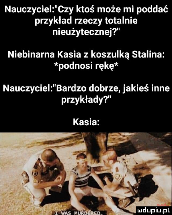 nauczyciel czy ktoś może mi poddać przykład rzeczy totalnie nieużytecznej niebinarna kasia z koszulką stalina podnosi rękę nauczyciel bardzo dobrze. jakieś inne przykłady