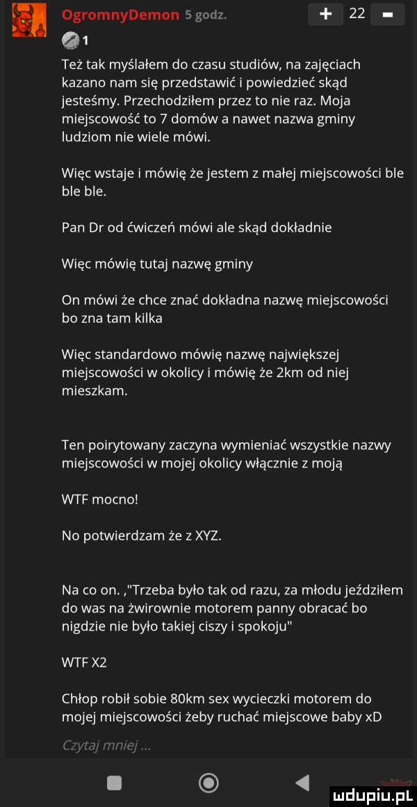 ogromnydemonsgn i .    q  też tak myślałem do czasu studiów na zajęciach kazano nam się przedstawić i powiedzieć skad jesteśmy. przechodzilem przez to nie raz moja miejscowość to   domów a nawet nazwa gminy ludziom nie wiele mówi. więc wstaje i mówię żejestem z malej miejscowości ble ble ble. pan dr od ćwiczeń mówi ale skąd dokladnie więc mówię tutaj nazwę gminy on mówi że chce znać dokladna nazwę miejscowości bo zna tam kilka wiec standardowo mówię nazwę największej miejscowościw okolicy i mówię ze  km od niej mieszkam. ten poirytowany zaczyna wymieniać wszystkie nazwy miejscowościw mojej okolicy włącznie z moja wtf mocno no potwierdzam że z xyz na co on. trzeba bylo tak od razu za mlodujeździlem do was na żwirownie motorem panny obracać bo nigdzie nie bylo takiej ciszy i spokoju wtf x  chlop robil sobie   km sex wycieczki motorem do mojej miejscowości żeby ruchać miejscowe baby xd i luclupiu pl