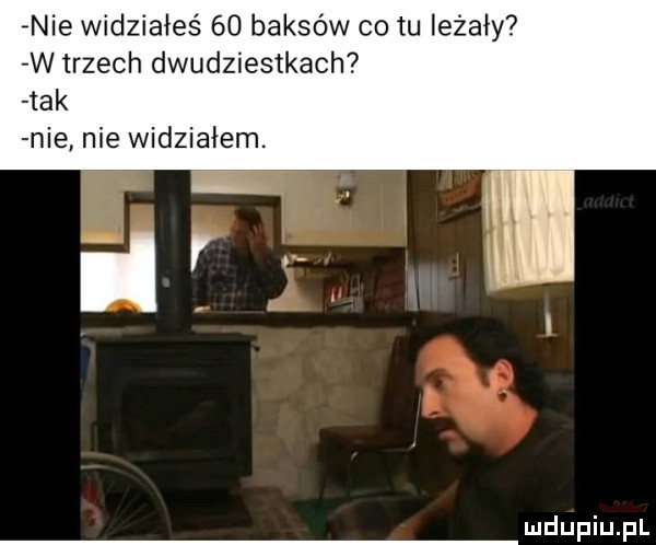 nie widziałeś    baksów o tu leżały w trzech dwudziestkach   k nie nie widziałem