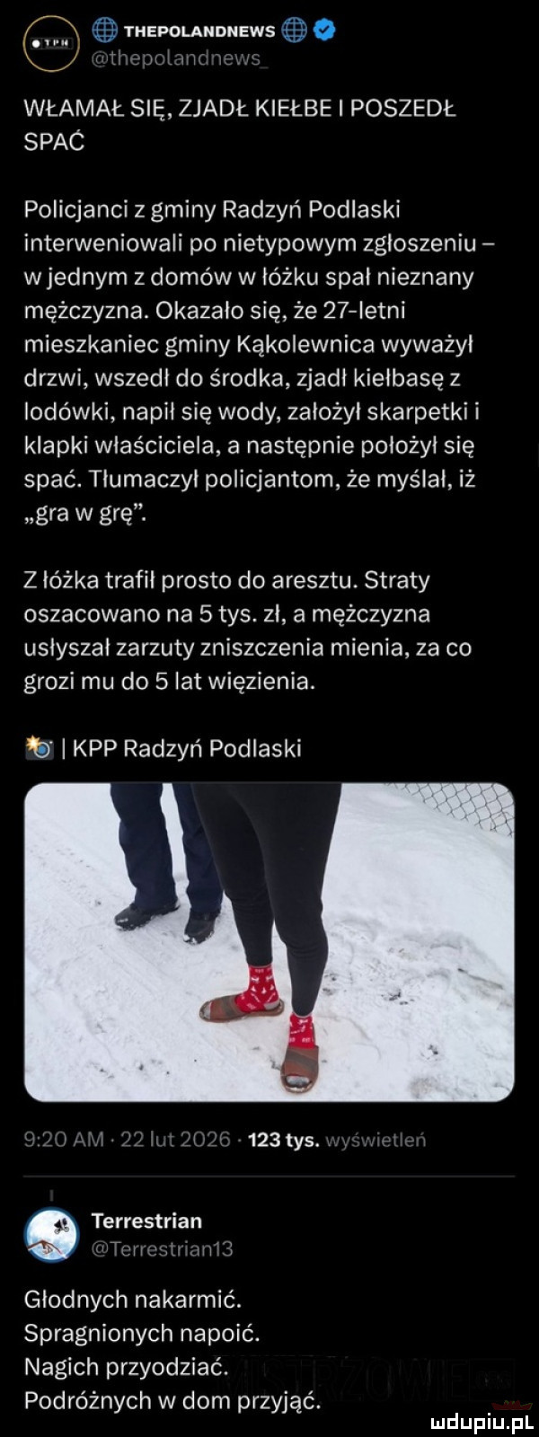 q thepolandnews   il guxﬂmk zew włamał się zjadł kiełże poszedł spaó policjanci z gminy radzyń podlaski interweniowali po nietypowym zgłoszeniu wrednym z domów w łóżku spał nieznany mężczyzna. okazalo się że    istni mieszkaniec gminy kąkolewnica wyważył drzwi wszedł do środka zjadł kiełbasę z lodówki napił się wody założył skarpetki i klapki właściciela a następnie położył się spać. tłumaczył policjantom że myślał iż gra w grę. z łóżka trafił prosto do aresztu. straty oszacowano na   tys. zł   mężczyzna usłyszał zarzuty zniszczenia mienia za co grozi mu do   lat więzienia. kpp radzyń podlaski l l l l r lf l c    tys. abakankami w terrestrian tergal hill głodnych nakarmić. spragnionych napoić. nagich przyodziać. podróżnych w dom przyjąć