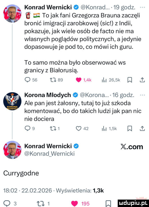 konrad warnicki   konrad.    godz. to jak fani grzegorza brauna zaczęli bronić imigracji zarobkowej sic z indii pokazuje jak wiele osób de fanto nie ma własnych poglądów politycznych a jedynie dopasowuje je pod to co mówi ich guru. to samo można było obserwować ws granicy z białorusią. o    u       k     k   l korona mlodych o korona    godz. ale pan jest żałosny tutaj to już szkoda komentować bo do takich ludzi jak pan nic nie dociera o        o    i   k i i. i konrad warnicki o x com konraclwernicki currygodne                  wyświetlenia    k    w was a
