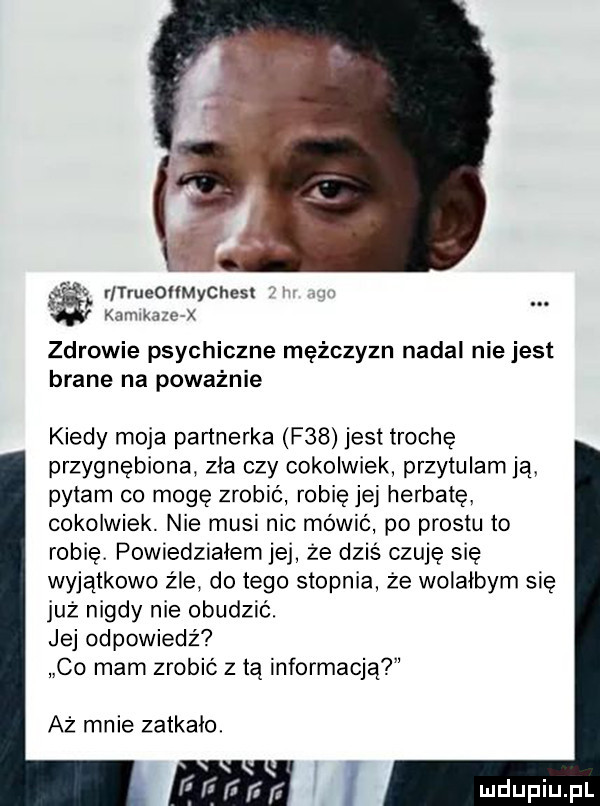 ls rltrueommychest. kaiiiikazc x zdrowie psychiczne mężczyzn nadal nie jest brane na poważnie kiedy moja partnerka f   jest trochę przygnębiona zla czy cokolwiek przytulam ją pytam co mogę zrobić robię jej herbatę cokolwiek. nie musi nie mówić po prestu to robię powiedziałem jej że dziś czuję się wyjątkowo żre do tego stopnia że wolalbym się już nigdy nie obudzić. jej odpowiedź co mam zrobić z tą informacją aż mnie zatkało. ni
