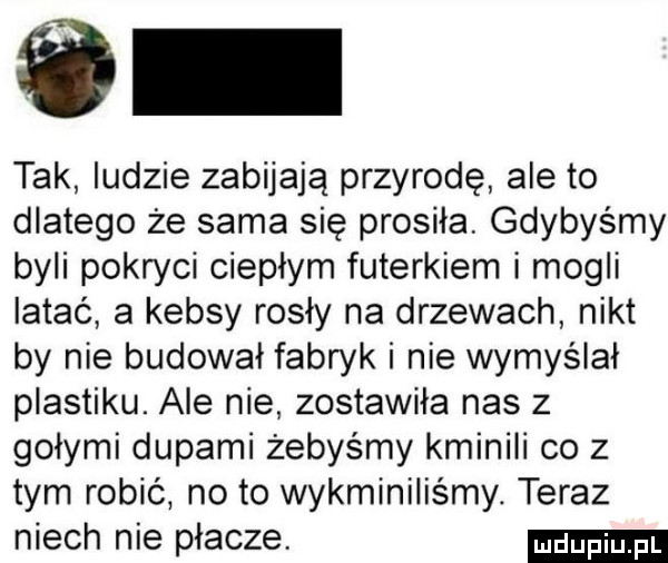 tak ludzie zabijają przyrodę ale to dlatego że sama się prosiła. gdybyśmy byli pokryci ciepłym futerkiem i mogli latać a kebsy rosły na drzewach nikt by nie budował fabryk i nie wymyślał plastiku. ale nie zostawiła nas z gołymi dupami żebyśmy kminili co z tym robić no to wykminiliśmy. teraz niech nie płacze