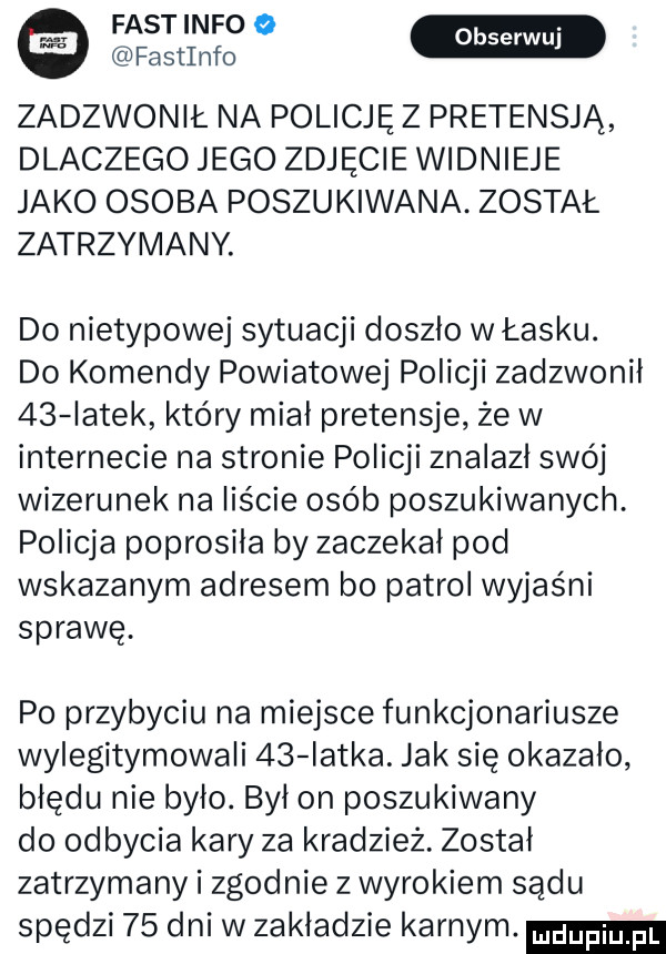fastinfo   fastinfo zadzwonił na policję z pretensją dlaczego jego zdjęcie widnieje jako osoba poszukiwana. został zatrzymany do nietypowej sytuacji doszlo w łasku. do komendy powiatowej policji zadzwonił    iatek który mial pretensje że w internecie na stronie policji znalazl swój wizerunek na liście osób poszukiwanych. policja poprosiła by zaczekał pod wskazanym adresem bo patrol wyjaśni sprawę. po przybyciu na miejsce funkcjonariusze wylegitymowali    iatka. jak się okazalo błędu nie bylo. był on poszukiwany do odbycia kary za kradzież. został zatrzymany i zgodnie z wyrokiem sądu spędzi    dni w zakladzie karnym